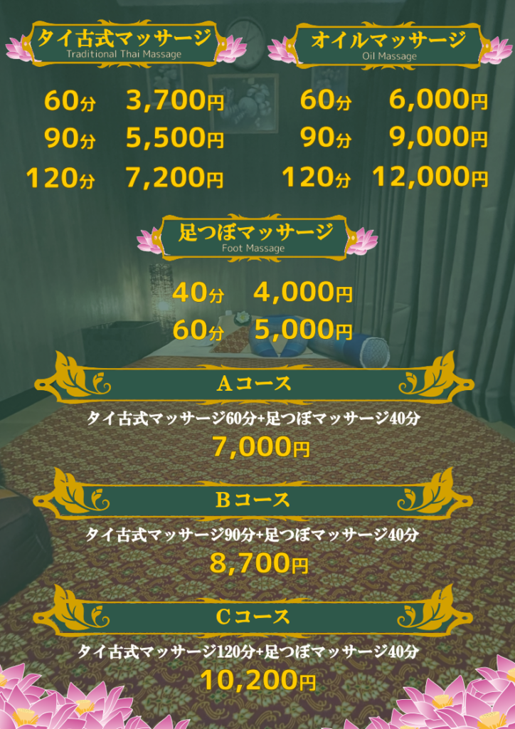 タイ古式マッサージ
60分3,700円
90分5,500円
120分7,200円
足つぼマッサージ
40分4,000円
60分5,000円
オイルマッサージ
60分6,000円
90分9,000円
120分12,000円
Ａコース
タイ古式マッサージ60分+足つぼマッサージ40分
7,000円
Ｂコース
タイ古式マッサージ90分+足つぼマッサージ40分
8,700円
Ｃコース
タイ古式マッサージ120分+足つぼマッサージ40分
10,200円